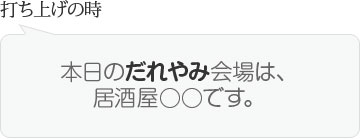 打ち上げの時　本日のだれやみ会場は、居酒屋○○です。